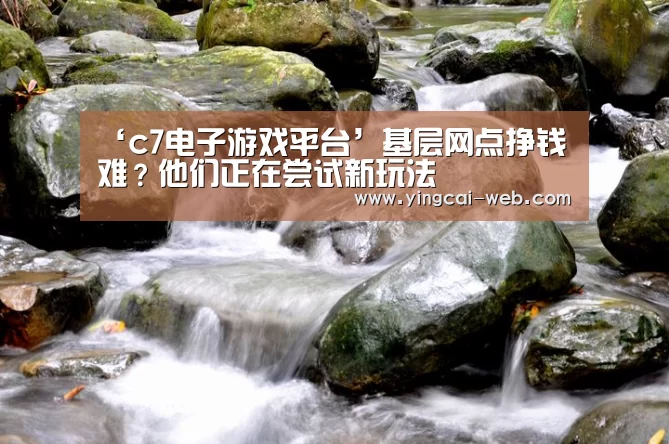 ‘c7电子游戏平台’基层网点挣钱难?他们正在尝试新玩法(图2) c7电子官网